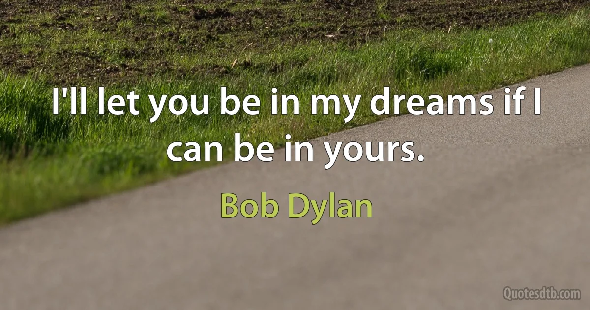 I'll let you be in my dreams if I can be in yours. (Bob Dylan)