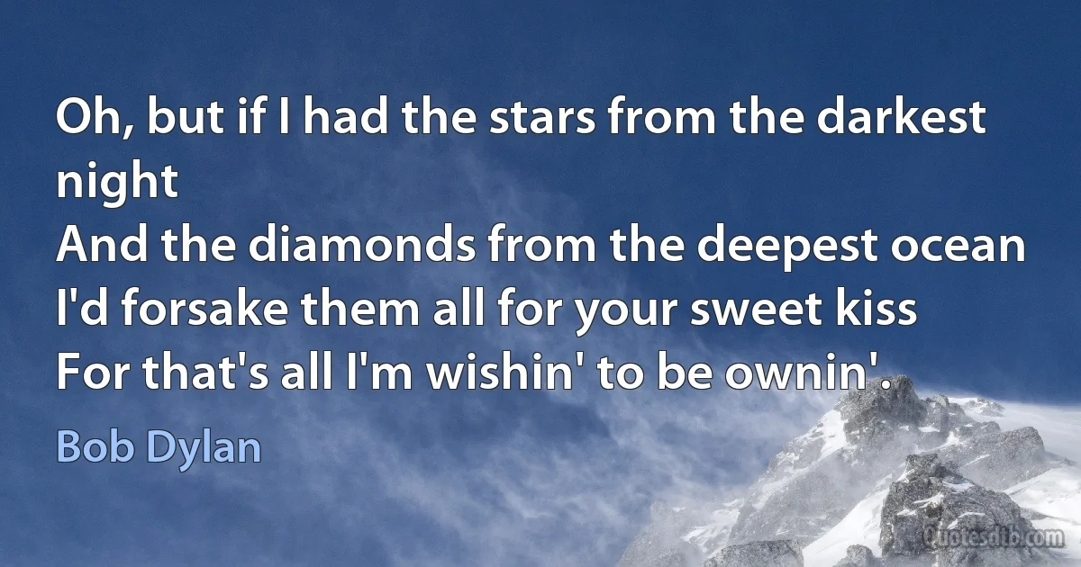 Oh, but if I had the stars from the darkest night
And the diamonds from the deepest ocean
I'd forsake them all for your sweet kiss
For that's all I'm wishin' to be ownin'. (Bob Dylan)