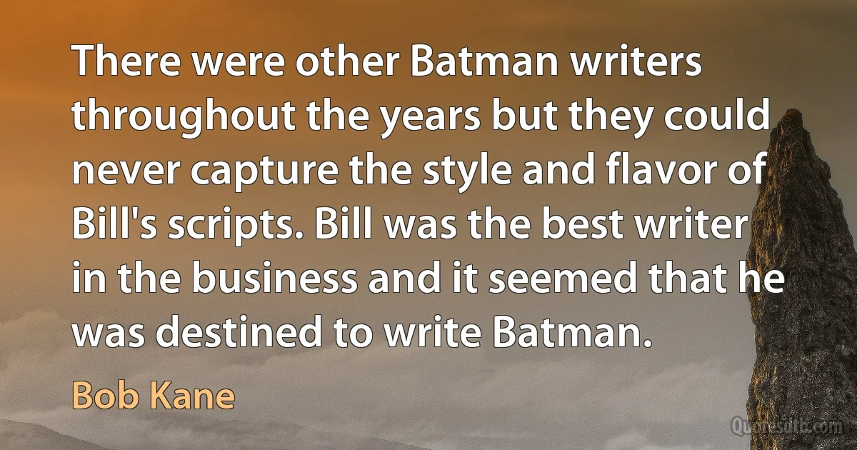 There were other Batman writers throughout the years but they could never capture the style and flavor of Bill's scripts. Bill was the best writer in the business and it seemed that he was destined to write Batman. (Bob Kane)