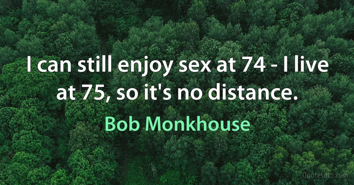 I can still enjoy sex at 74 - I live at 75, so it's no distance. (Bob Monkhouse)