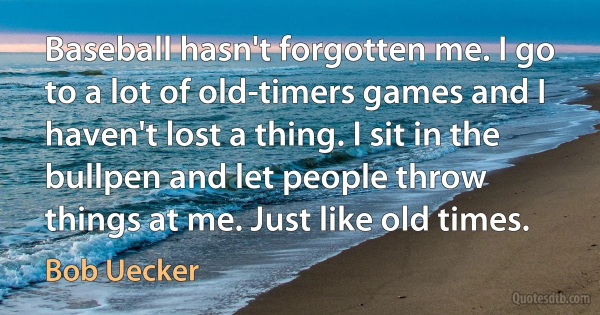 Baseball hasn't forgotten me. I go to a lot of old-timers games and I haven't lost a thing. I sit in the bullpen and let people throw things at me. Just like old times. (Bob Uecker)