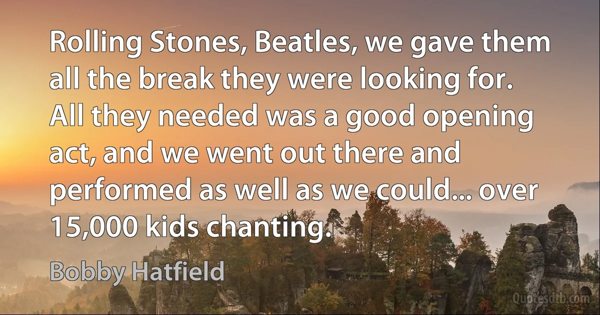 Rolling Stones, Beatles, we gave them all the break they were looking for. All they needed was a good opening act, and we went out there and performed as well as we could... over 15,000 kids chanting. (Bobby Hatfield)