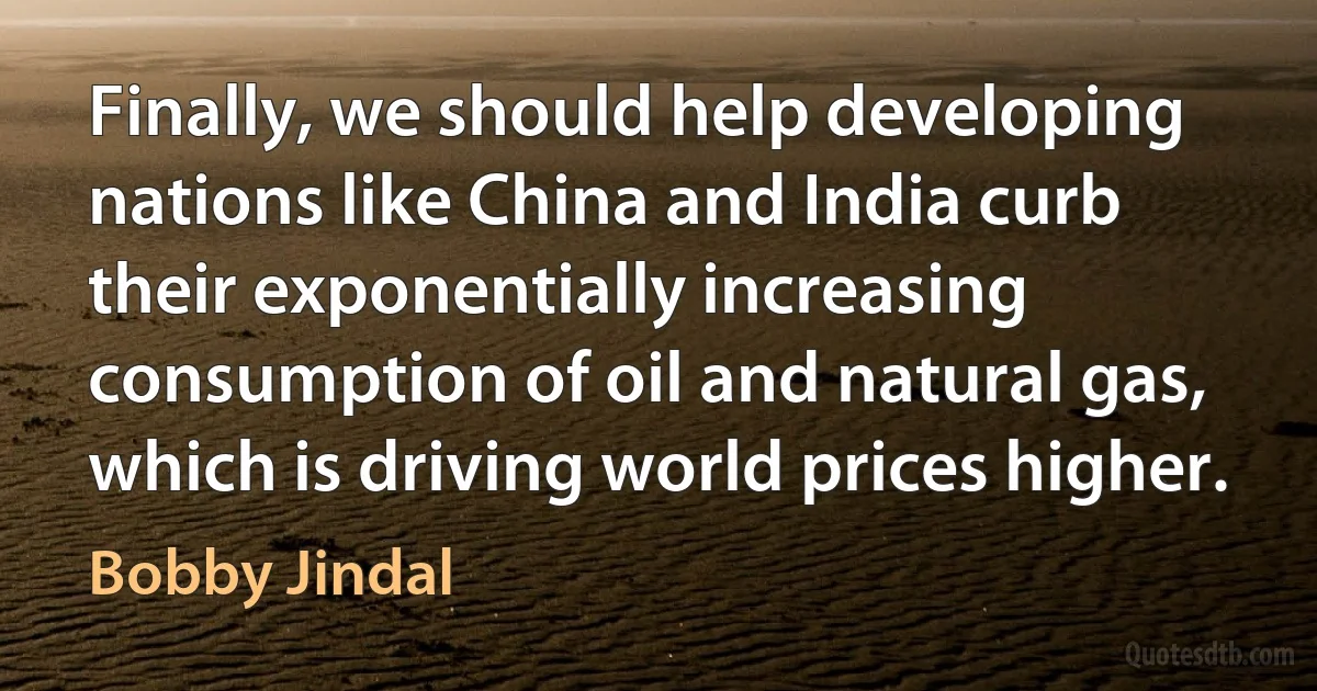 Finally, we should help developing nations like China and India curb their exponentially increasing consumption of oil and natural gas, which is driving world prices higher. (Bobby Jindal)