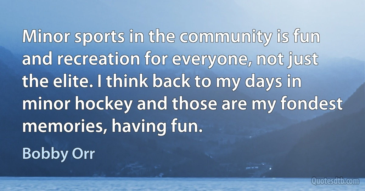 Minor sports in the community is fun and recreation for everyone, not just the elite. I think back to my days in minor hockey and those are my fondest memories, having fun. (Bobby Orr)