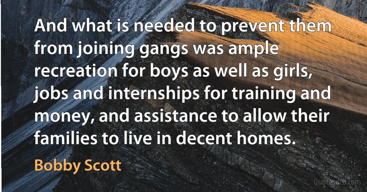 And what is needed to prevent them from joining gangs was ample recreation for boys as well as girls, jobs and internships for training and money, and assistance to allow their families to live in decent homes. (Bobby Scott)