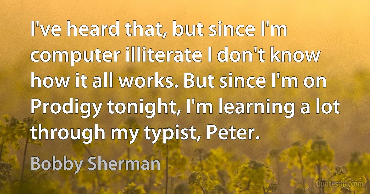 I've heard that, but since I'm computer illiterate I don't know how it all works. But since I'm on Prodigy tonight, I'm learning a lot through my typist, Peter. (Bobby Sherman)