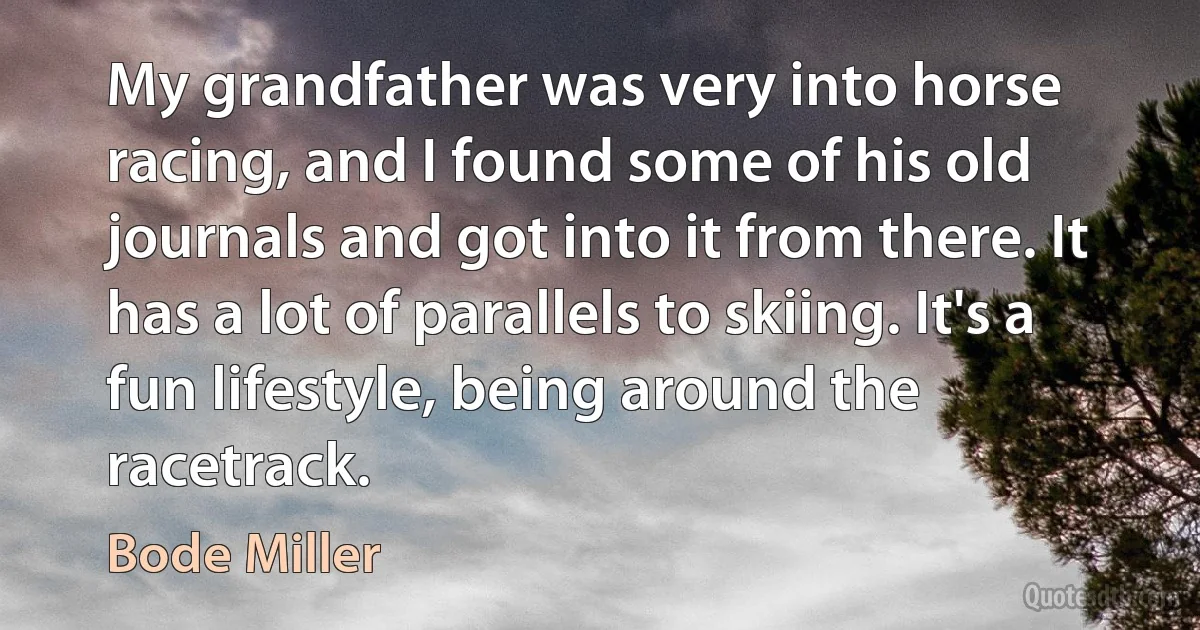 My grandfather was very into horse racing, and I found some of his old journals and got into it from there. It has a lot of parallels to skiing. It's a fun lifestyle, being around the racetrack. (Bode Miller)