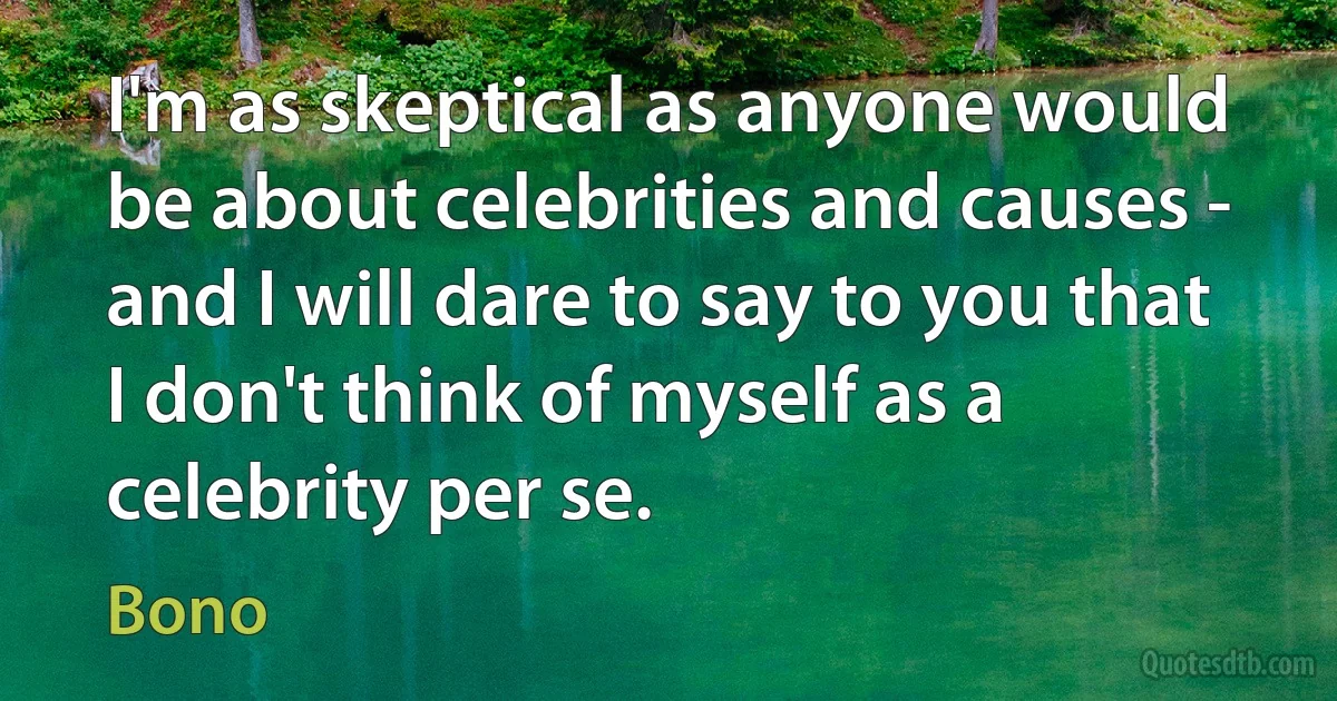 I'm as skeptical as anyone would be about celebrities and causes - and I will dare to say to you that I don't think of myself as a celebrity per se. (Bono)