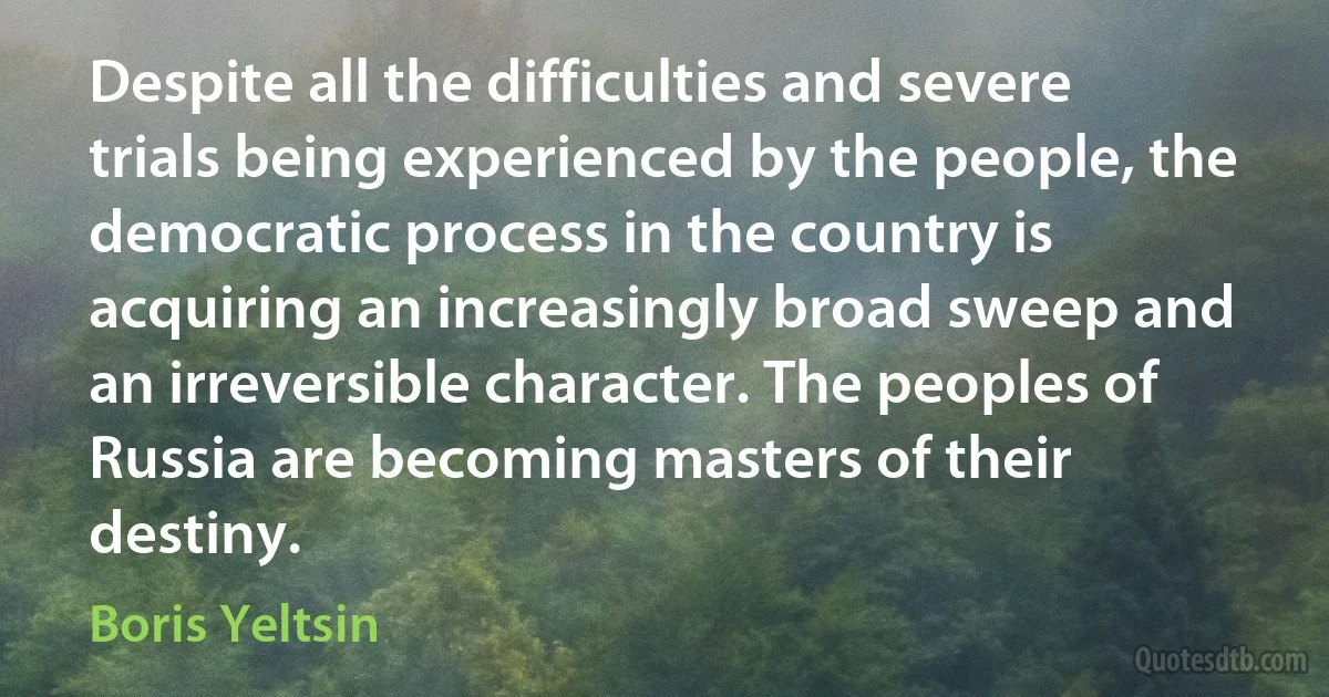 Despite all the difficulties and severe trials being experienced by the people, the democratic process in the country is acquiring an increasingly broad sweep and an irreversible character. The peoples of Russia are becoming masters of their destiny. (Boris Yeltsin)