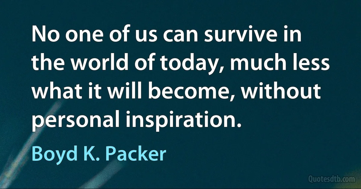 No one of us can survive in the world of today, much less what it will become, without personal inspiration. (Boyd K. Packer)