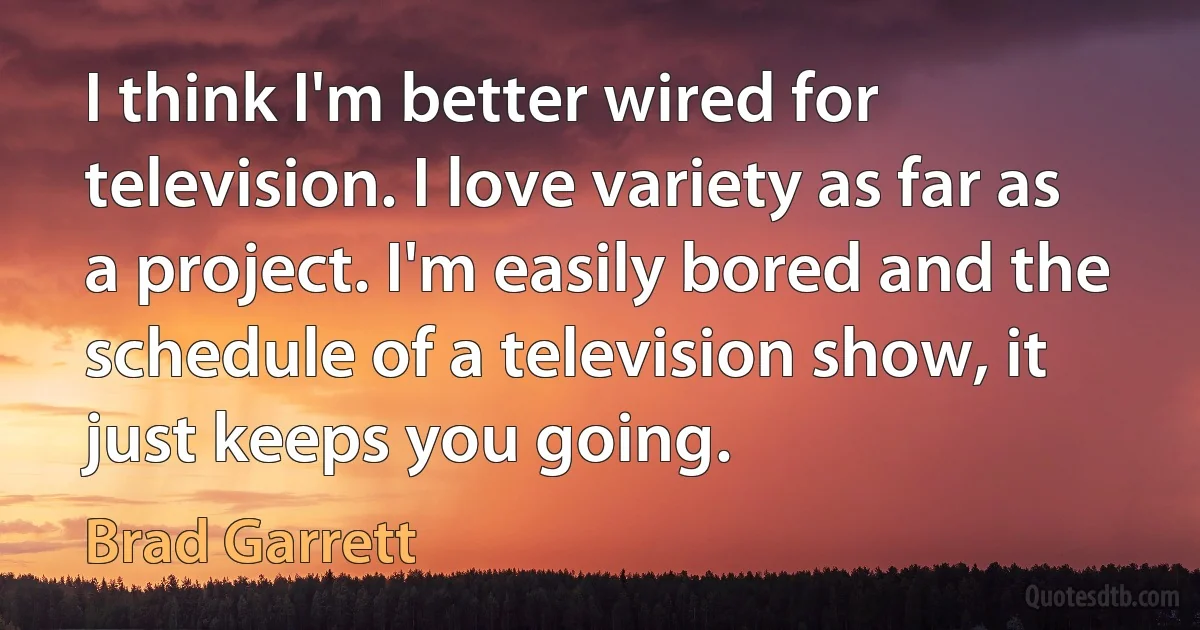 I think I'm better wired for television. I love variety as far as a project. I'm easily bored and the schedule of a television show, it just keeps you going. (Brad Garrett)