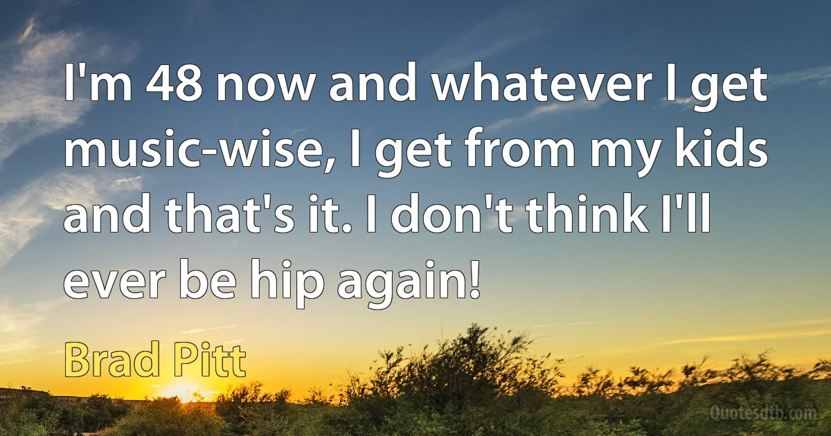 I'm 48 now and whatever I get music-wise, I get from my kids and that's it. I don't think I'll ever be hip again! (Brad Pitt)