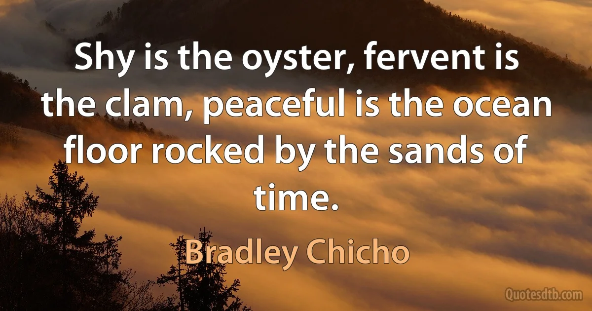 Shy is the oyster, fervent is the clam, peaceful is the ocean floor rocked by the sands of time. (Bradley Chicho)