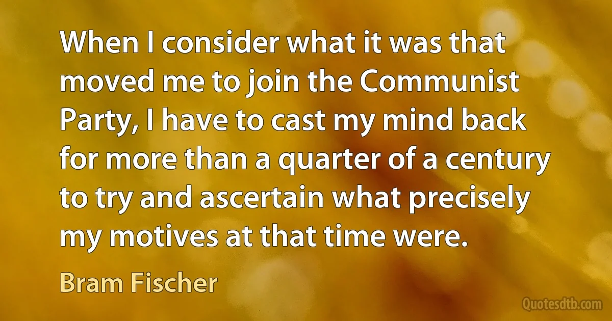 When I consider what it was that moved me to join the Communist Party, I have to cast my mind back for more than a quarter of a century to try and ascertain what precisely my motives at that time were. (Bram Fischer)