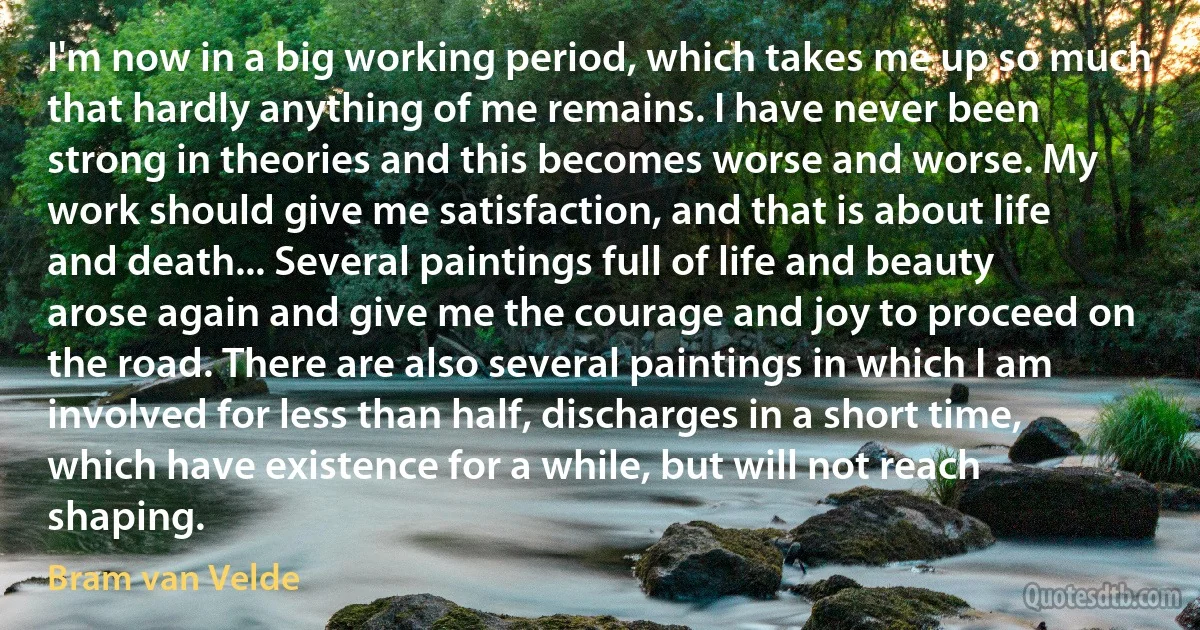 I'm now in a big working period, which takes me up so much that hardly anything of me remains. I have never been strong in theories and this becomes worse and worse. My work should give me satisfaction, and that is about life and death... Several paintings full of life and beauty arose again and give me the courage and joy to proceed on the road. There are also several paintings in which I am involved for less than half, discharges in a short time, which have existence for a while, but will not reach shaping. (Bram van Velde)