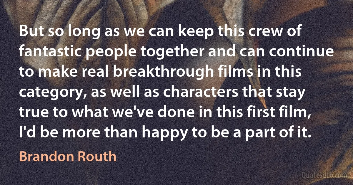 But so long as we can keep this crew of fantastic people together and can continue to make real breakthrough films in this category, as well as characters that stay true to what we've done in this first film, I'd be more than happy to be a part of it. (Brandon Routh)