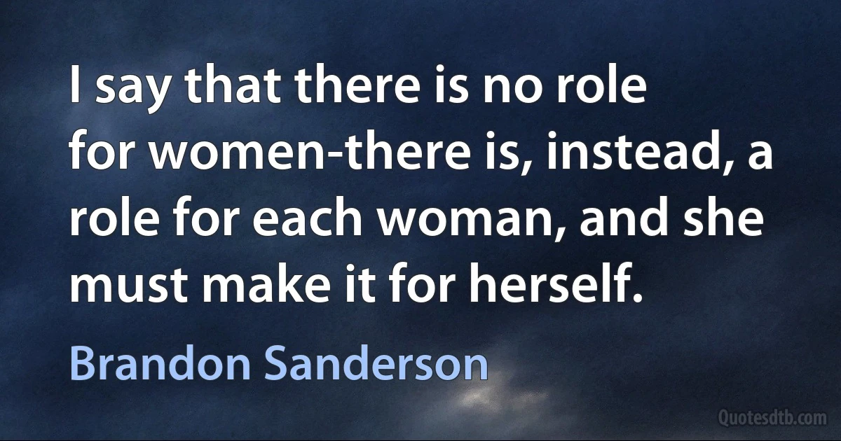 I say that there is no role for women-there is, instead, a role for each woman, and she must make it for herself. (Brandon Sanderson)