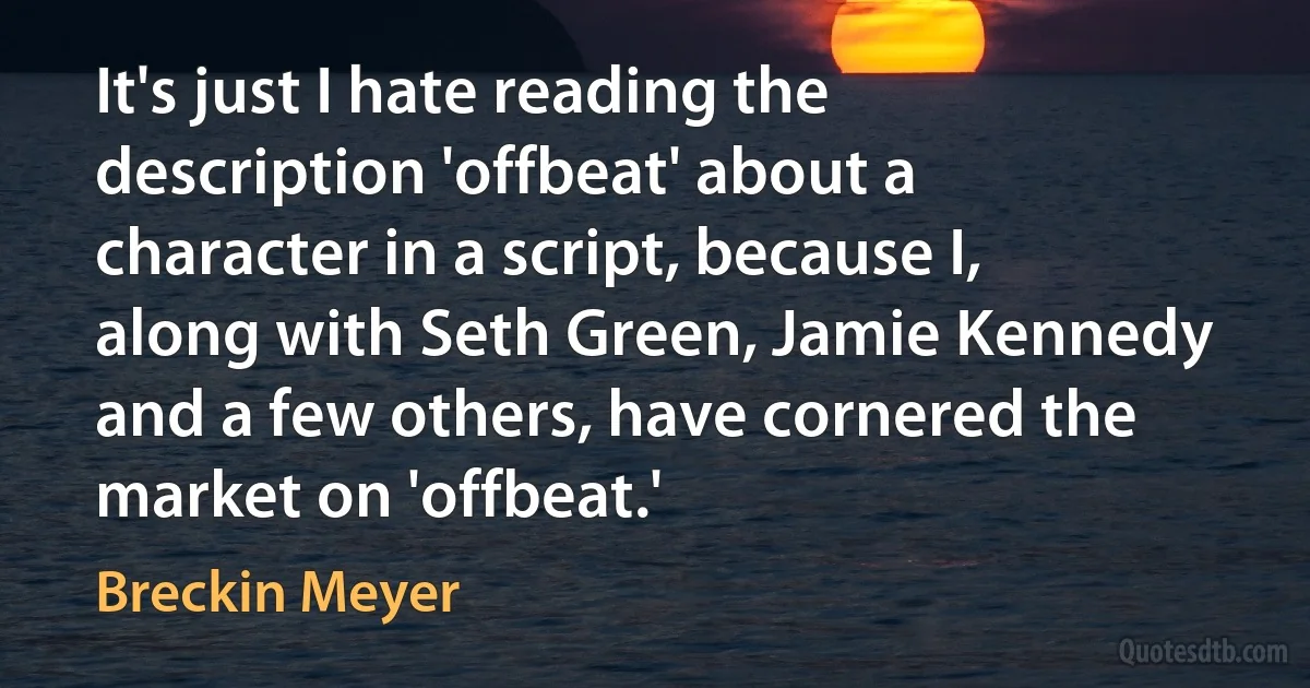 It's just I hate reading the description 'offbeat' about a character in a script, because I, along with Seth Green, Jamie Kennedy and a few others, have cornered the market on 'offbeat.' (Breckin Meyer)