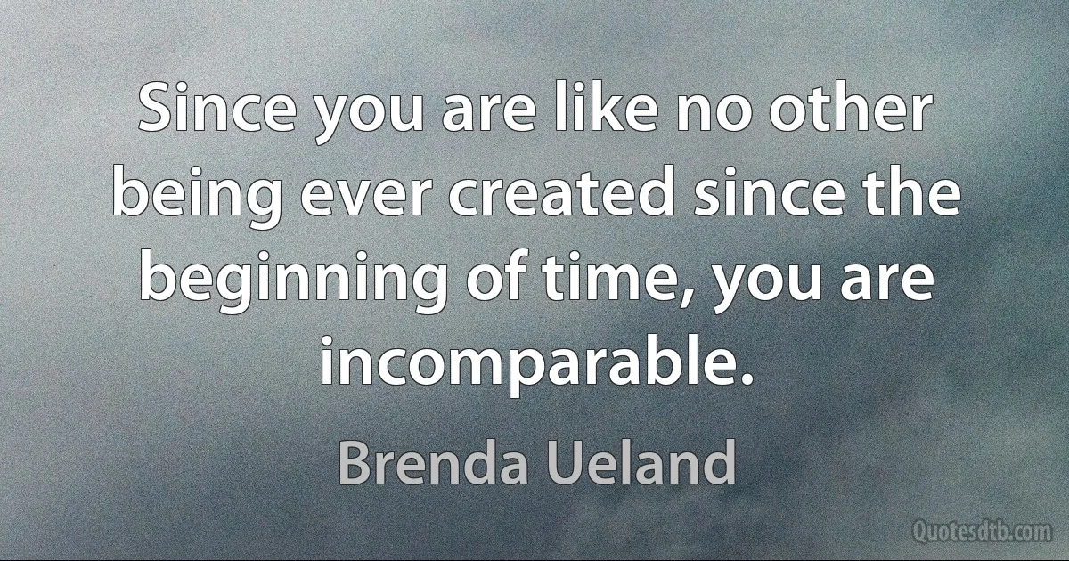 Since you are like no other being ever created since the beginning of time, you are incomparable. (Brenda Ueland)