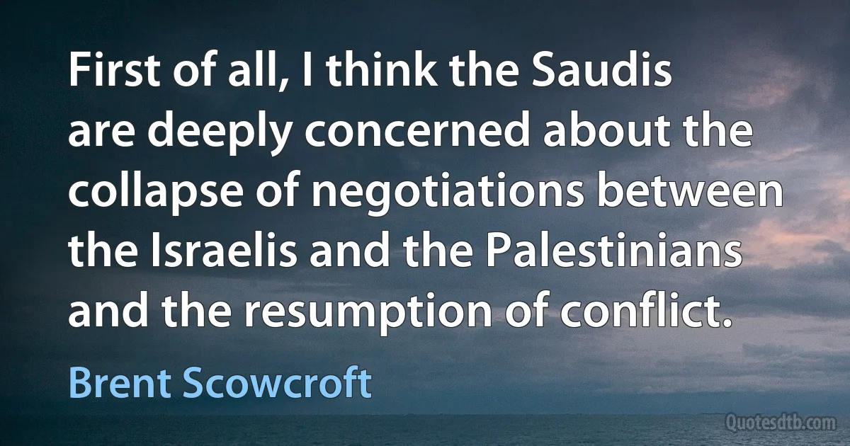 First of all, I think the Saudis are deeply concerned about the collapse of negotiations between the Israelis and the Palestinians and the resumption of conflict. (Brent Scowcroft)