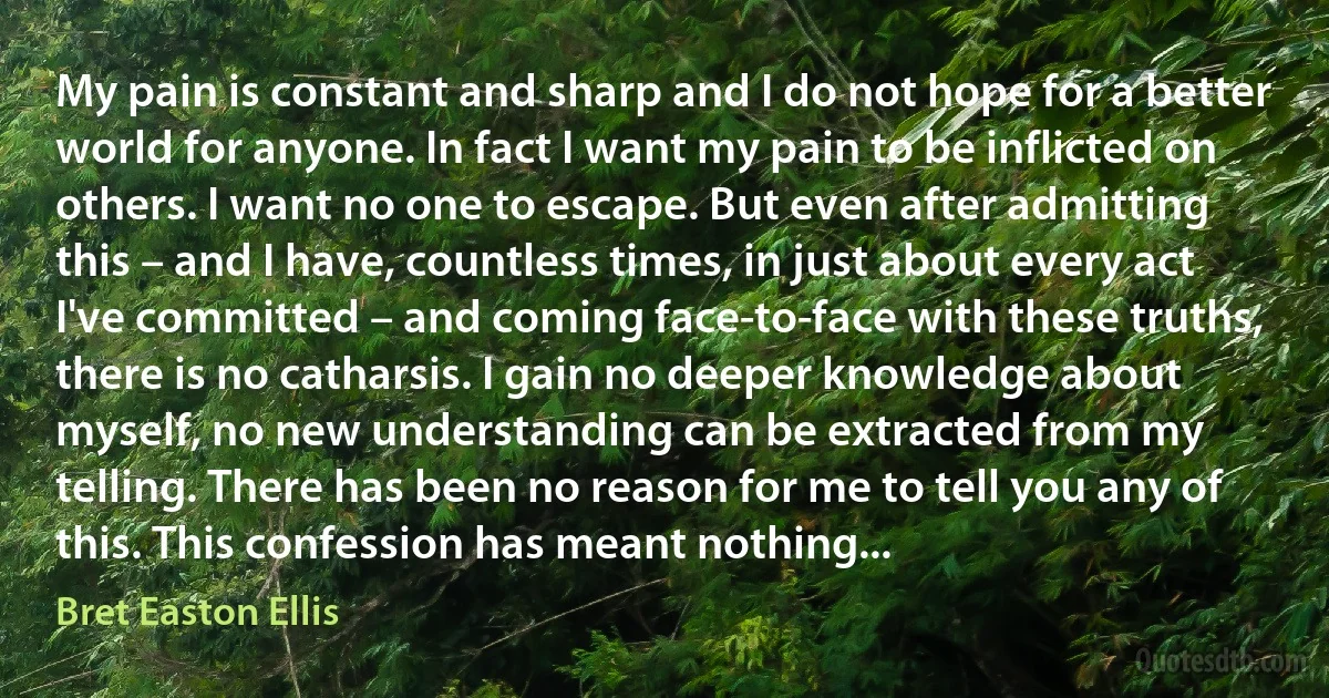 My pain is constant and sharp and I do not hope for a better world for anyone. In fact I want my pain to be inflicted on others. I want no one to escape. But even after admitting this – and I have, countless times, in just about every act I've committed – and coming face-to-face with these truths, there is no catharsis. I gain no deeper knowledge about myself, no new understanding can be extracted from my telling. There has been no reason for me to tell you any of this. This confession has meant nothing... (Bret Easton Ellis)