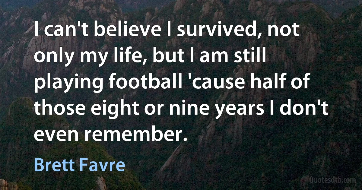 I can't believe I survived, not only my life, but I am still playing football 'cause half of those eight or nine years I don't even remember. (Brett Favre)