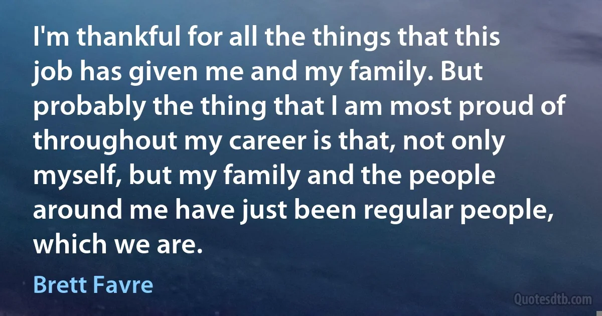 I'm thankful for all the things that this job has given me and my family. But probably the thing that I am most proud of throughout my career is that, not only myself, but my family and the people around me have just been regular people, which we are. (Brett Favre)