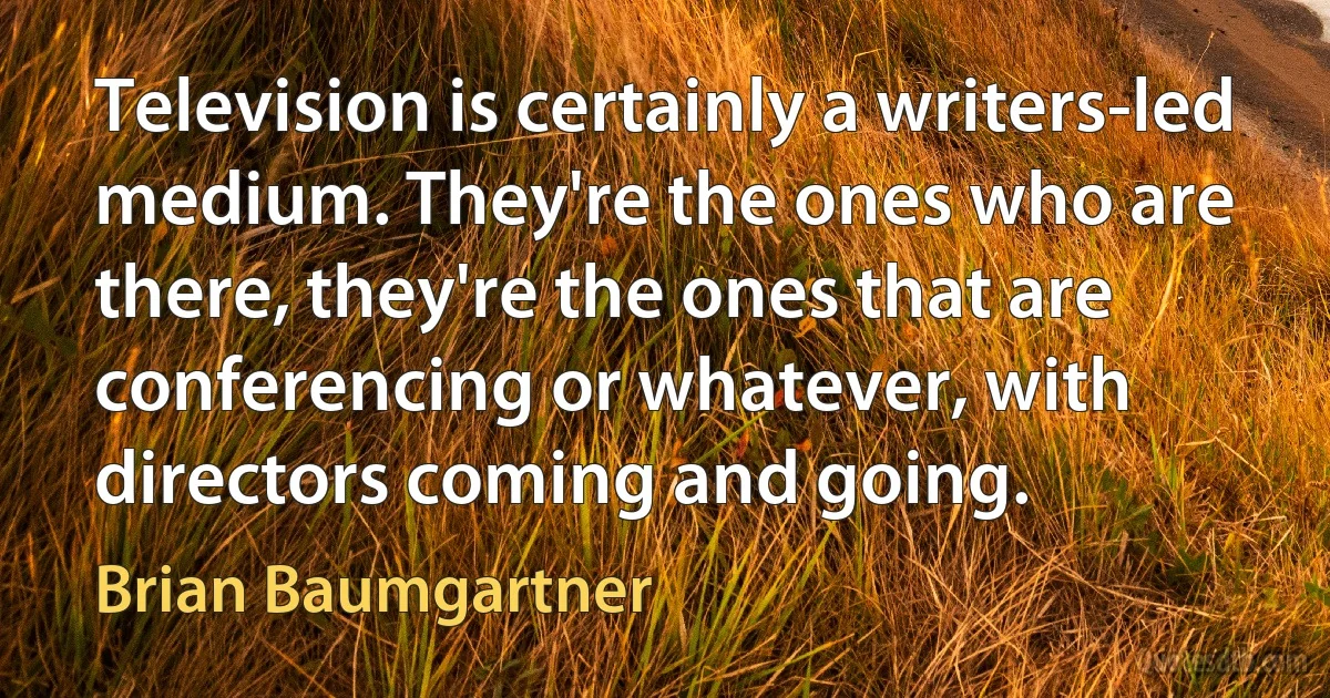 Television is certainly a writers-led medium. They're the ones who are there, they're the ones that are conferencing or whatever, with directors coming and going. (Brian Baumgartner)