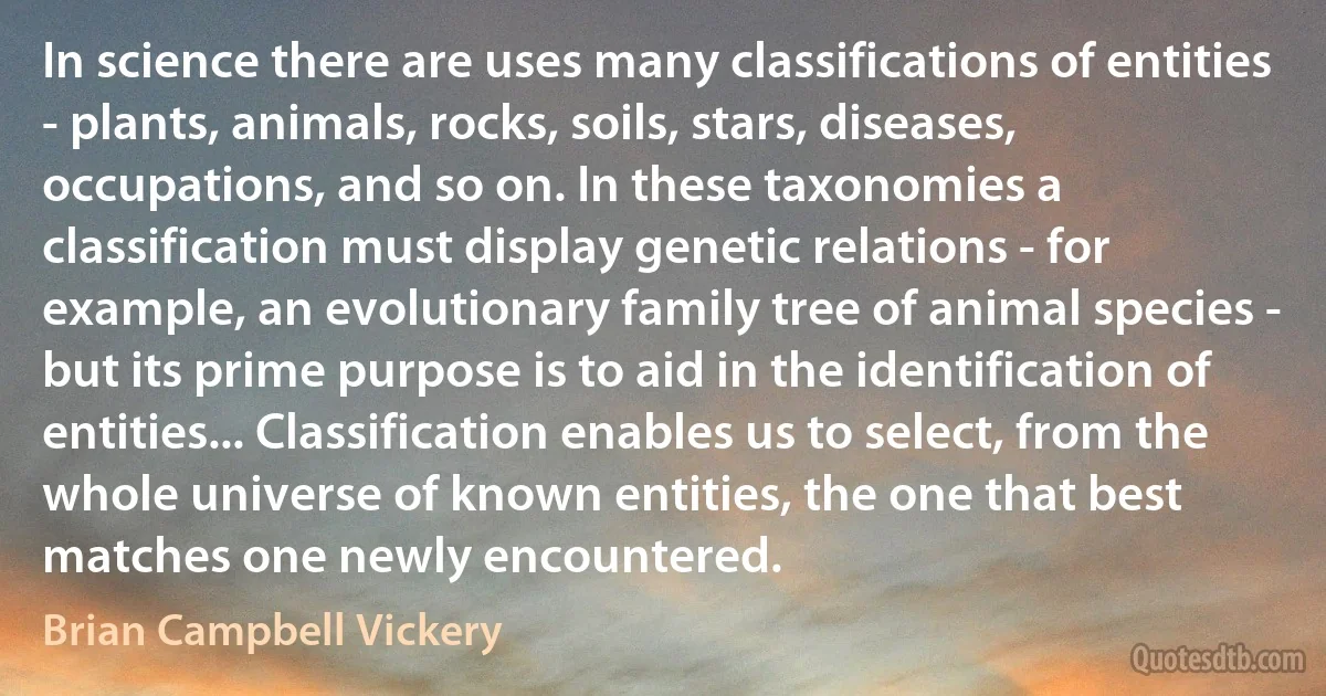 In science there are uses many classifications of entities - plants, animals, rocks, soils, stars, diseases, occupations, and so on. In these taxonomies a classification must display genetic relations - for example, an evolutionary family tree of animal species - but its prime purpose is to aid in the identification of entities... Classification enables us to select, from the whole universe of known entities, the one that best matches one newly encountered. (Brian Campbell Vickery)