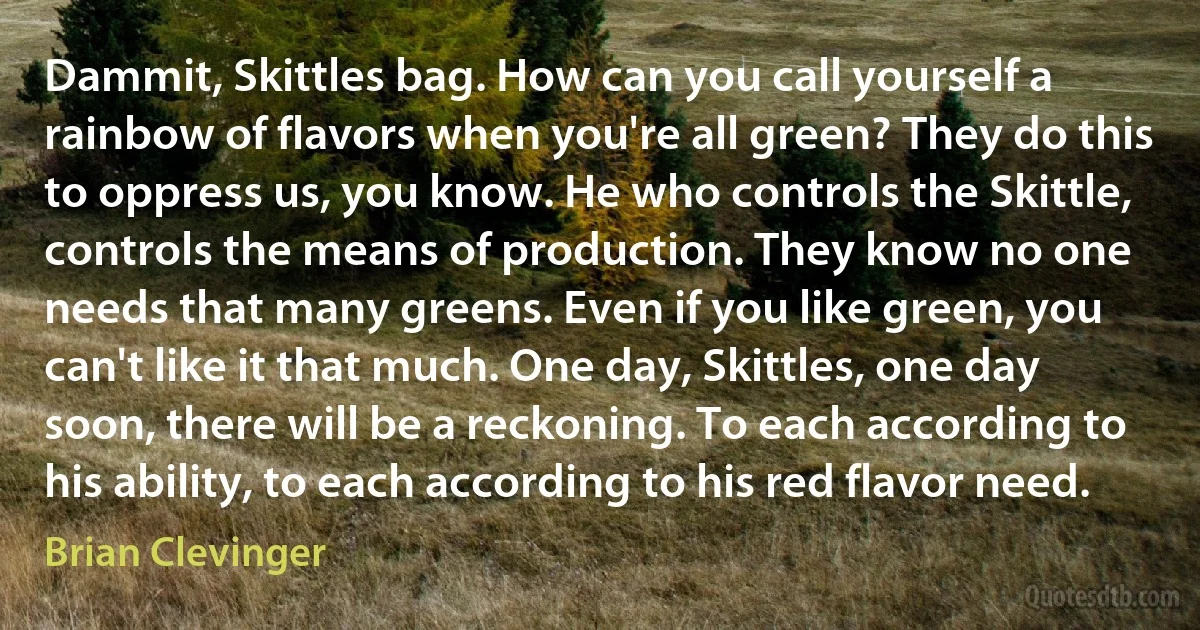 Dammit, Skittles bag. How can you call yourself a rainbow of flavors when you're all green? They do this to oppress us, you know. He who controls the Skittle, controls the means of production. They know no one needs that many greens. Even if you like green, you can't like it that much. One day, Skittles, one day soon, there will be a reckoning. To each according to his ability, to each according to his red flavor need. (Brian Clevinger)