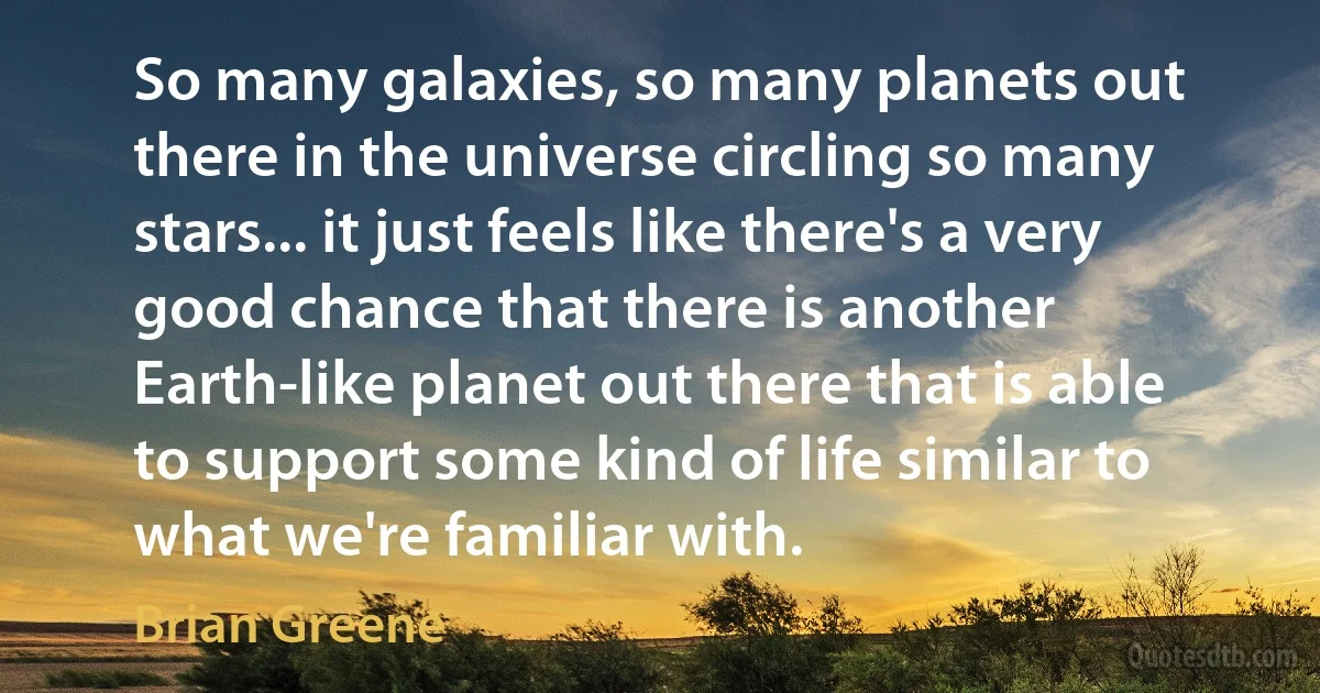 So many galaxies, so many planets out there in the universe circling so many stars... it just feels like there's a very good chance that there is another Earth-like planet out there that is able to support some kind of life similar to what we're familiar with. (Brian Greene)