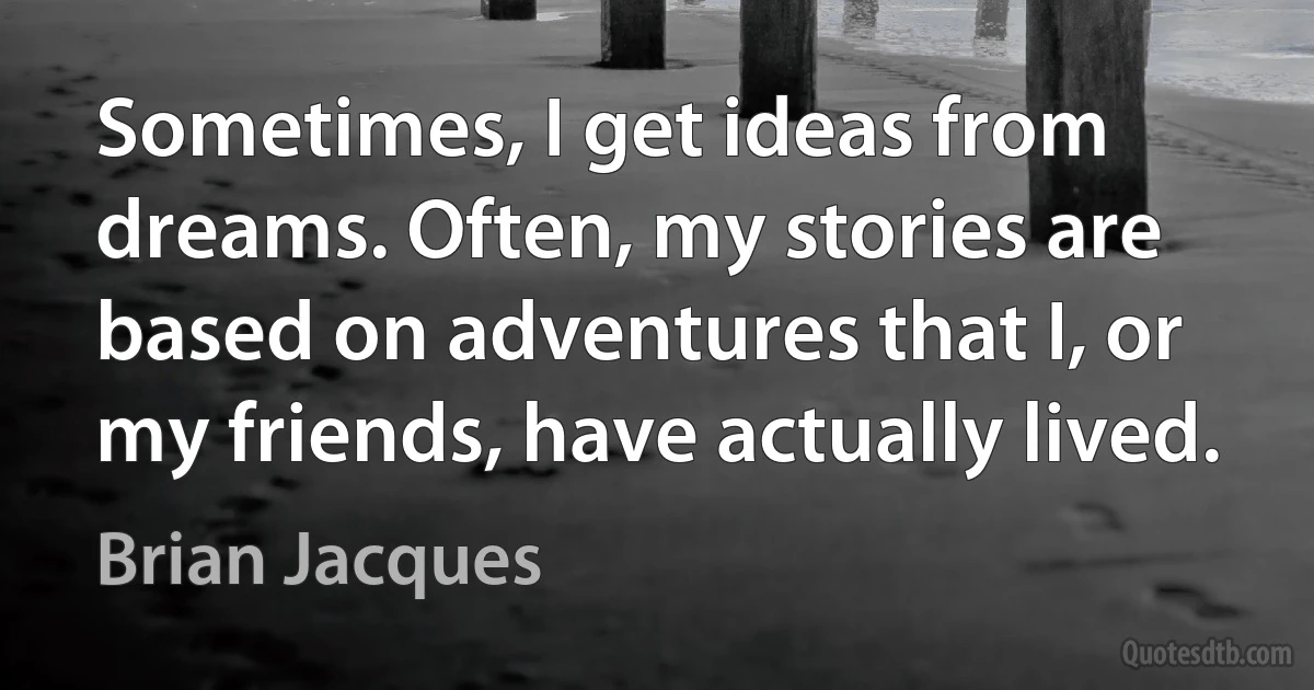 Sometimes, I get ideas from dreams. Often, my stories are based on adventures that I, or my friends, have actually lived. (Brian Jacques)