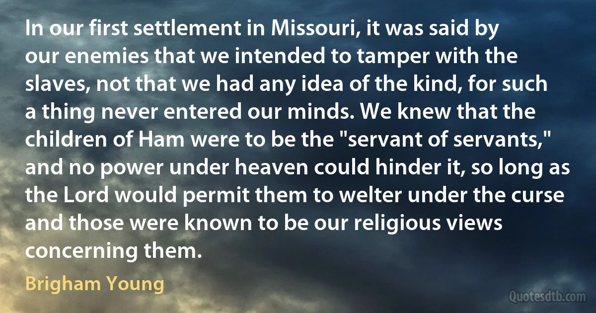 In our first settlement in Missouri, it was said by our enemies that we intended to tamper with the slaves, not that we had any idea of the kind, for such a thing never entered our minds. We knew that the children of Ham were to be the "servant of servants," and no power under heaven could hinder it, so long as the Lord would permit them to welter under the curse and those were known to be our religious views concerning them. (Brigham Young)