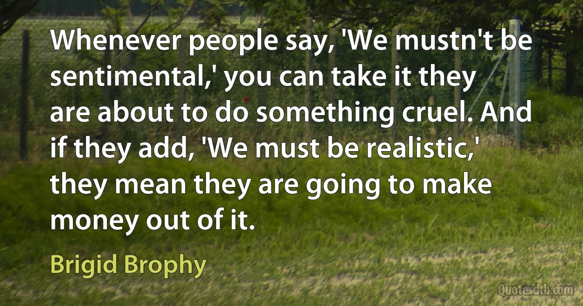 Whenever people say, 'We mustn't be sentimental,' you can take it they are about to do something cruel. And if they add, 'We must be realistic,' they mean they are going to make money out of it. (Brigid Brophy)