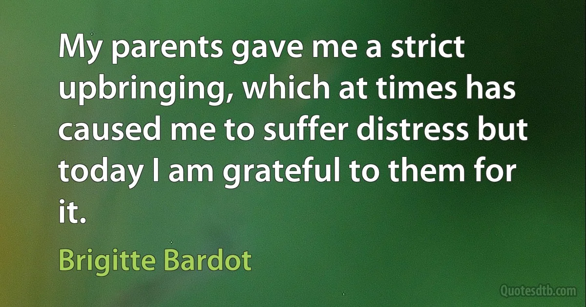 My parents gave me a strict upbringing, which at times has caused me to suffer distress but today I am grateful to them for it. (Brigitte Bardot)