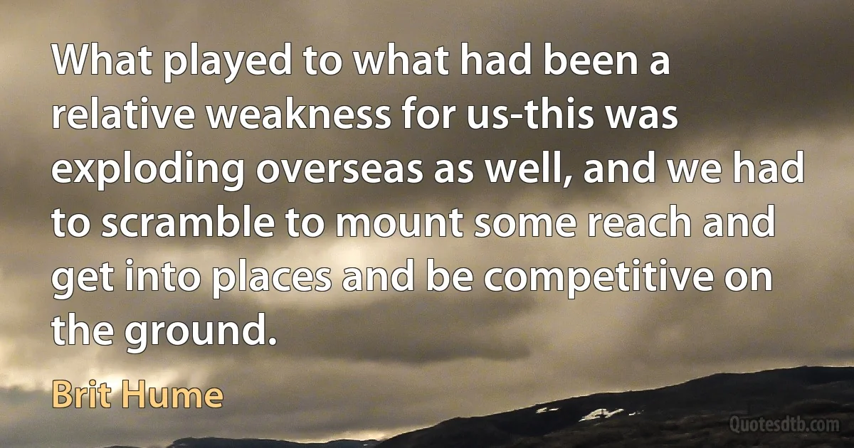 What played to what had been a relative weakness for us-this was exploding overseas as well, and we had to scramble to mount some reach and get into places and be competitive on the ground. (Brit Hume)