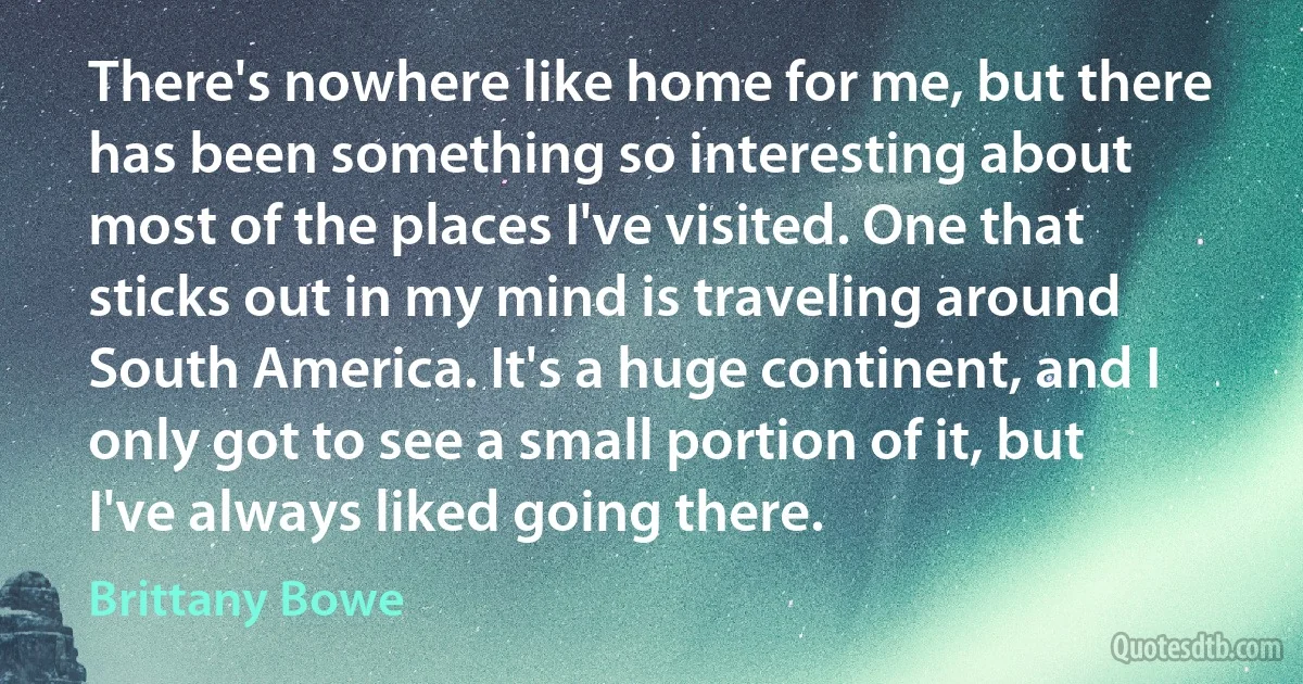 There's nowhere like home for me, but there has been something so interesting about most of the places I've visited. One that sticks out in my mind is traveling around South America. It's a huge continent, and I only got to see a small portion of it, but I've always liked going there. (Brittany Bowe)