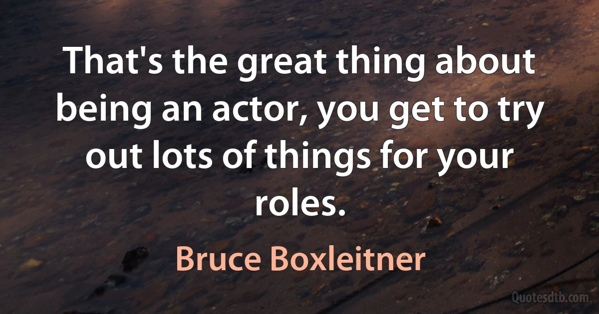 That's the great thing about being an actor, you get to try out lots of things for your roles. (Bruce Boxleitner)