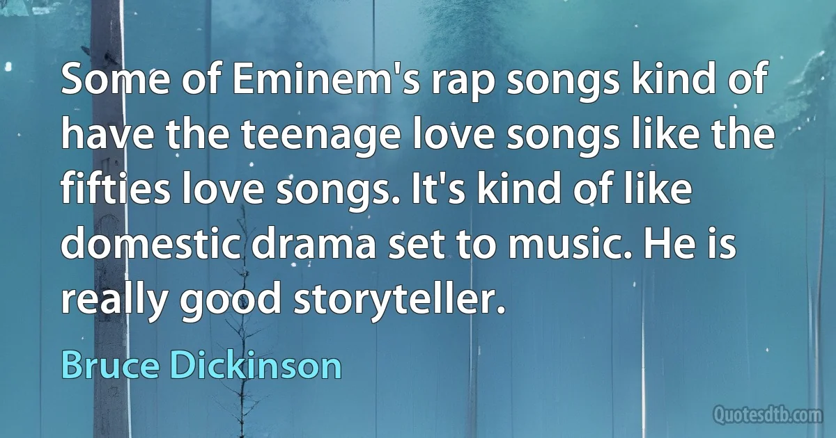 Some of Eminem's rap songs kind of have the teenage love songs like the fifties love songs. It's kind of like domestic drama set to music. He is really good storyteller. (Bruce Dickinson)