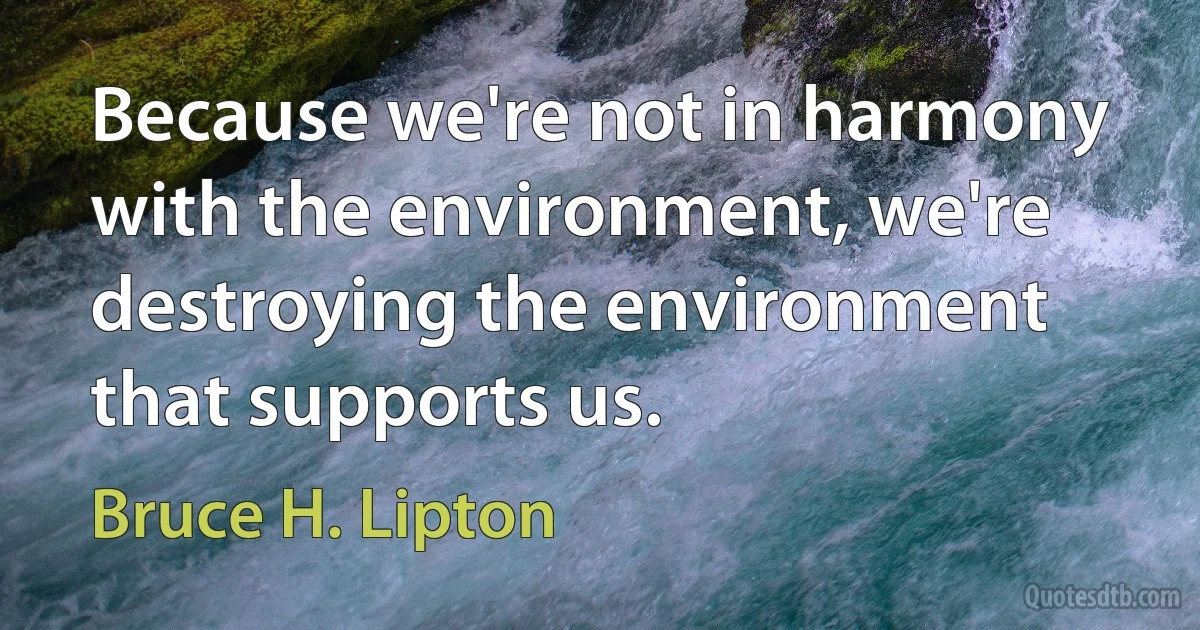 Because we're not in harmony with the environment, we're destroying the environment that supports us. (Bruce H. Lipton)