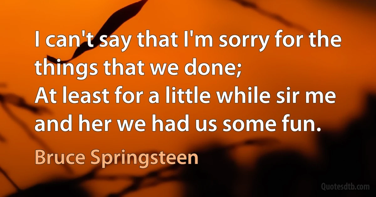 I can't say that I'm sorry for the things that we done;
At least for a little while sir me and her we had us some fun. (Bruce Springsteen)