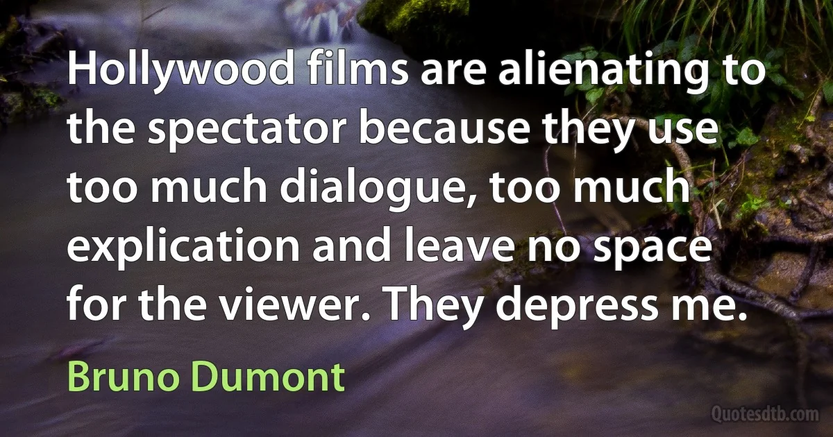 Hollywood films are alienating to the spectator because they use too much dialogue, too much explication and leave no space for the viewer. They depress me. (Bruno Dumont)