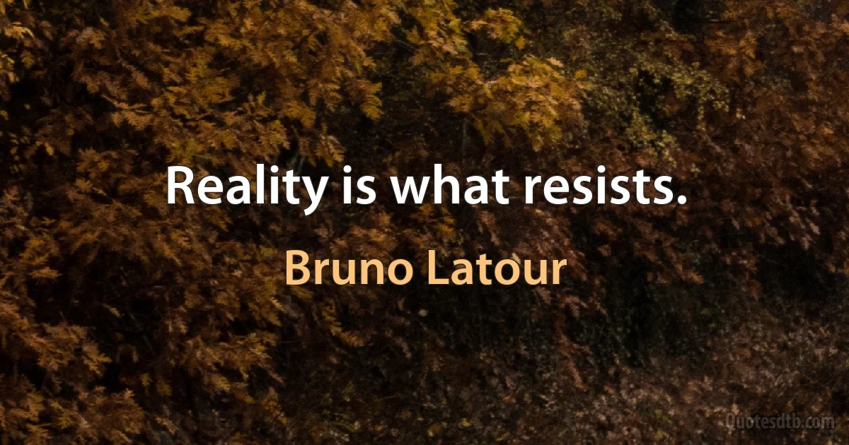 Reality is what resists. (Bruno Latour)