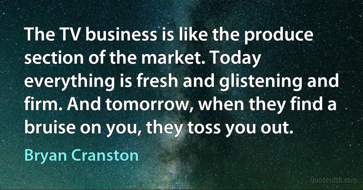 The TV business is like the produce section of the market. Today everything is fresh and glistening and firm. And tomorrow, when they find a bruise on you, they toss you out. (Bryan Cranston)