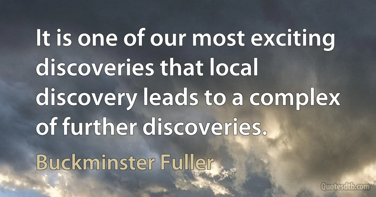 It is one of our most exciting discoveries that local discovery leads to a complex of further discoveries. (Buckminster Fuller)