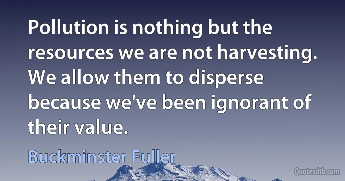 Pollution is nothing but the resources we are not harvesting. We allow them to disperse because we've been ignorant of their value. (Buckminster Fuller)