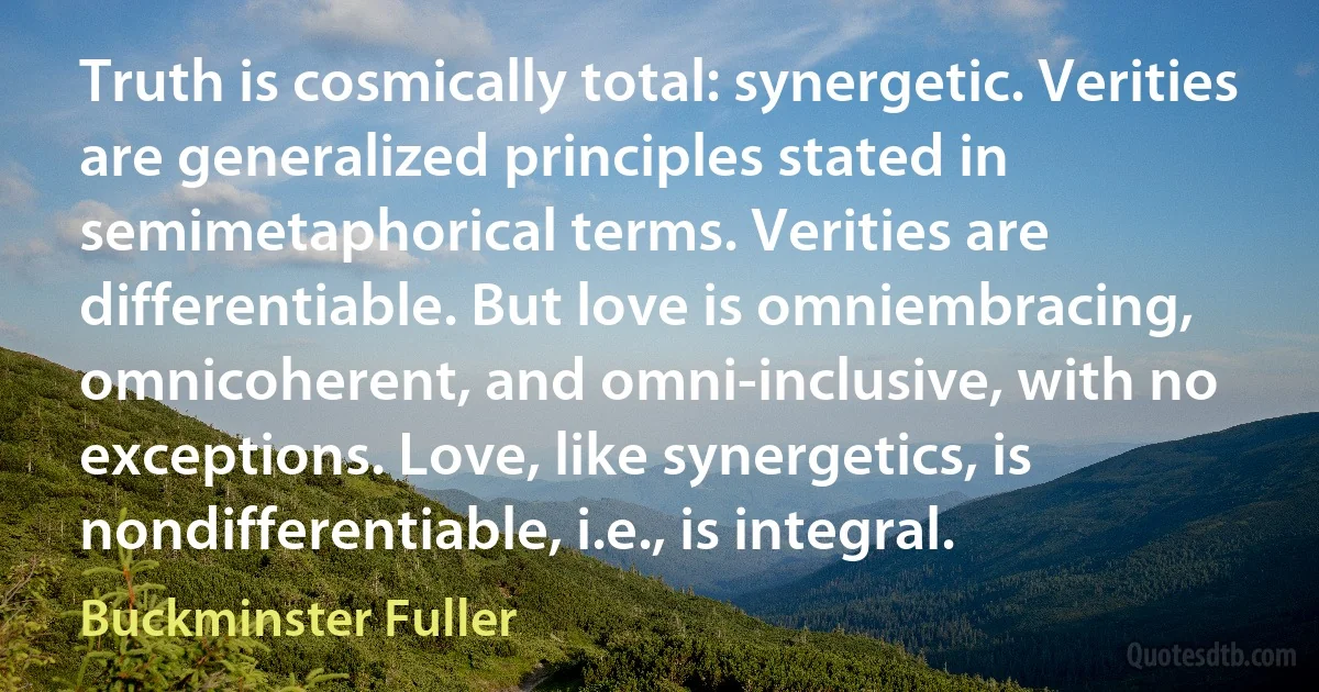 Truth is cosmically total: synergetic. Verities are generalized principles stated in semimetaphorical terms. Verities are differentiable. But love is omniembracing, omnicoherent, and omni-inclusive, with no exceptions. Love, like synergetics, is nondifferentiable, i.e., is integral. (Buckminster Fuller)