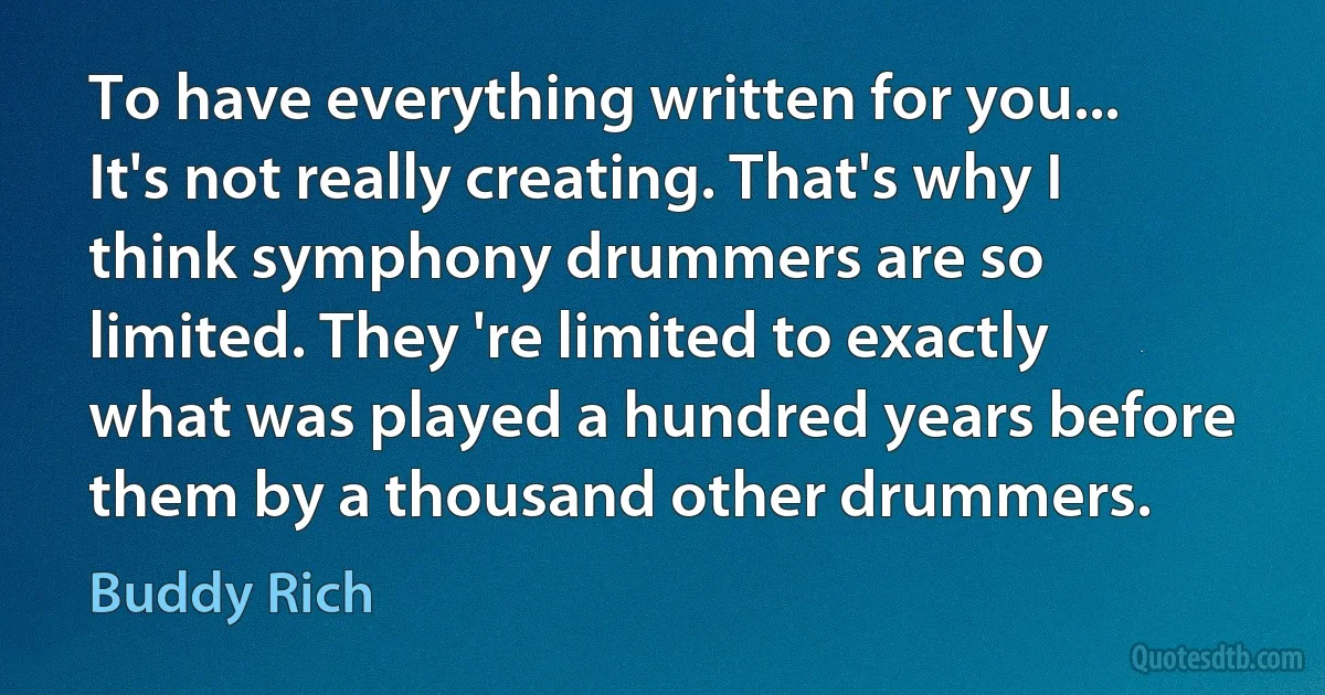 To have everything written for you... It's not really creating. That's why I think symphony drummers are so limited. They 're limited to exactly what was played a hundred years before them by a thousand other drummers. (Buddy Rich)