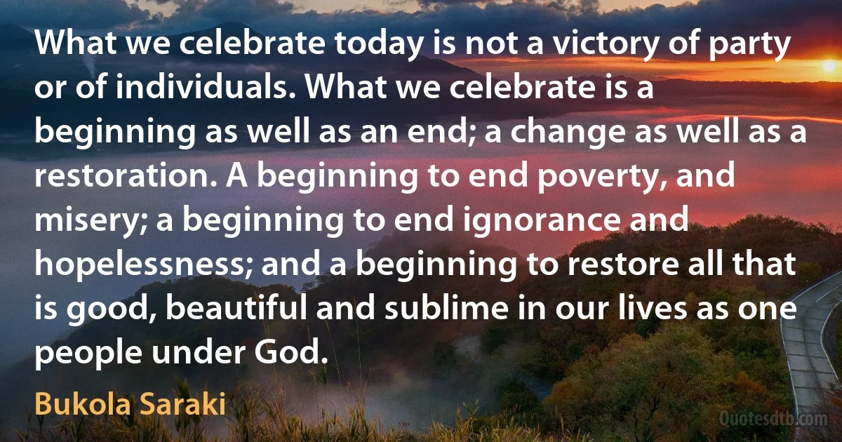 What we celebrate today is not a victory of party or of individuals. What we celebrate is a beginning as well as an end; a change as well as a restoration. A beginning to end poverty, and misery; a beginning to end ignorance and hopelessness; and a beginning to restore all that is good, beautiful and sublime in our lives as one people under God. (Bukola Saraki)