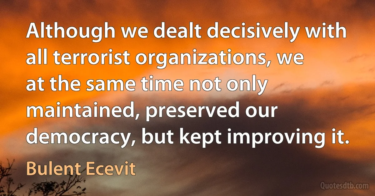 Although we dealt decisively with all terrorist organizations, we at the same time not only maintained, preserved our democracy, but kept improving it. (Bulent Ecevit)